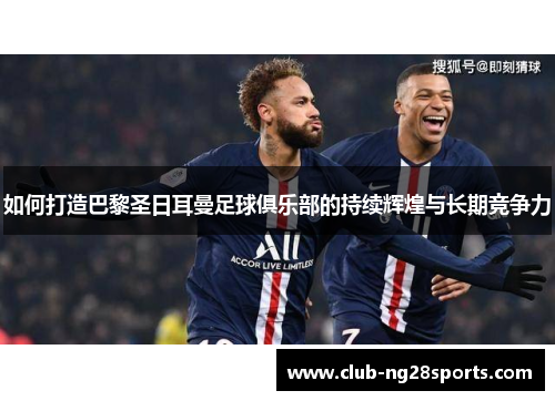 如何打造巴黎圣日耳曼足球俱乐部的持续辉煌与长期竞争力