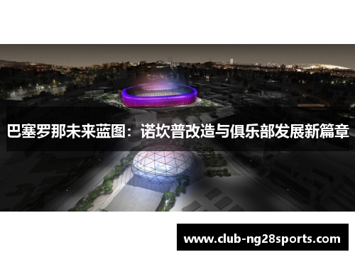 巴塞罗那未来蓝图：诺坎普改造与俱乐部发展新篇章