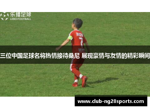 三位中国足球名将热情接待桑尼 展现豪情与友情的精彩瞬间