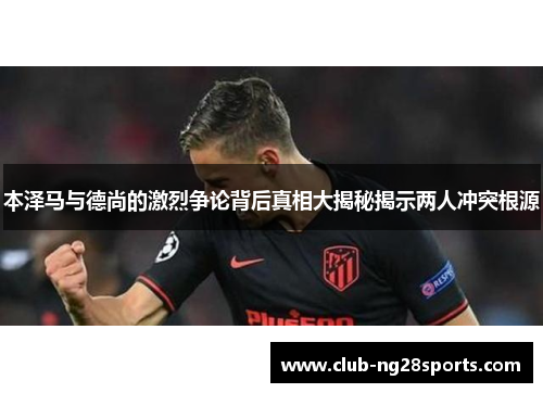 本泽马与德尚的激烈争论背后真相大揭秘揭示两人冲突根源