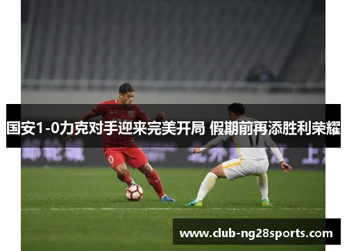 国安1-0力克对手迎来完美开局 假期前再添胜利荣耀