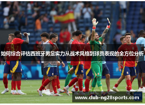 如何综合评估西班牙男足实力从战术风格到球员表现的全方位分析