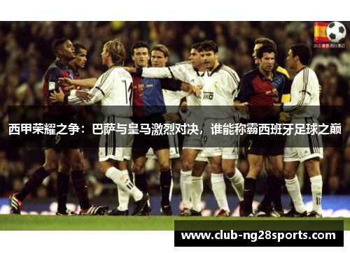 西甲荣耀之争：巴萨与皇马激烈对决，谁能称霸西班牙足球之巅