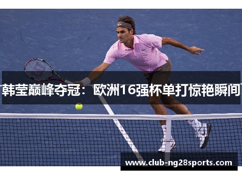 韩莹巅峰夺冠:欧洲16强杯单打惊艳瞬间 韩莹巅峰夺冠:欧洲16强杯单打惊艳瞬间
