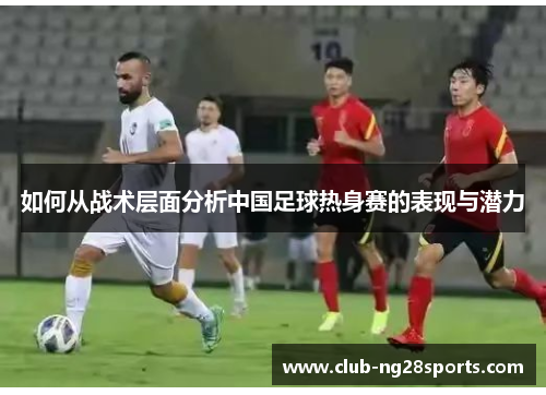 如何从战术层面分析中国足球热身赛的表现与潜力